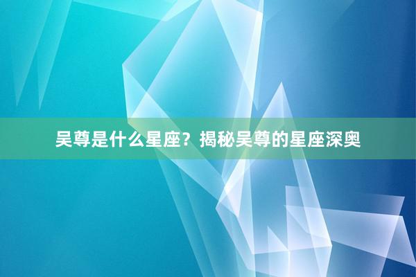 吴尊是什么星座？揭秘吴尊的星座深奥